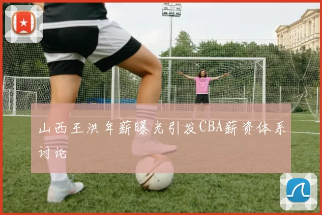 山西王洪年薪曝光引发CBA薪资体系讨论