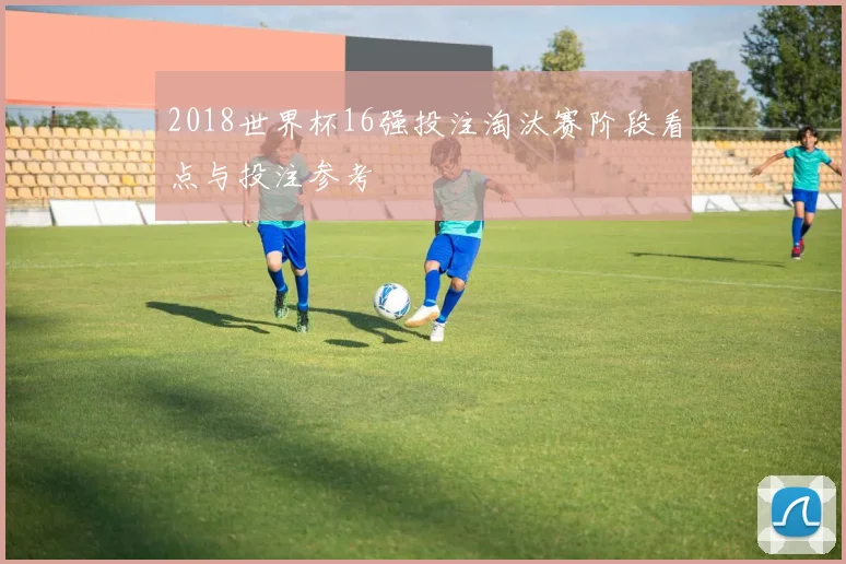 2018世界杯16强投注淘汰赛阶段看点与投注参考