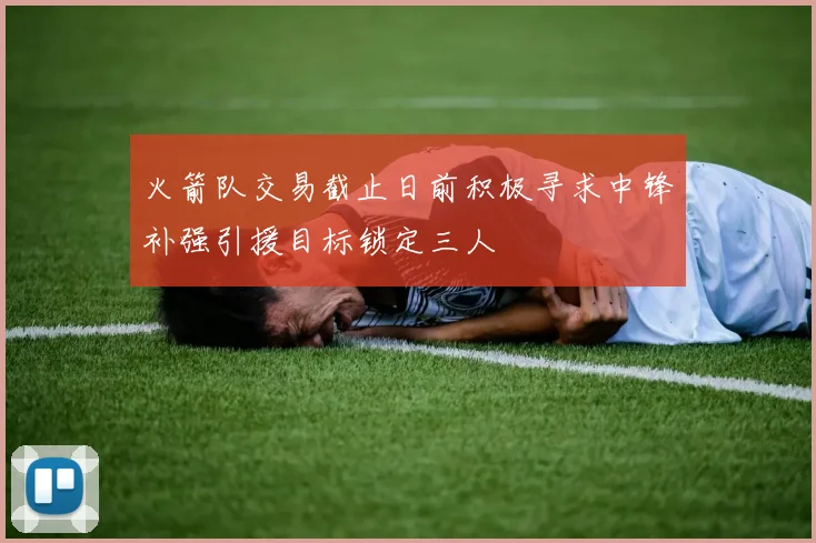 火箭队交易截止日前积极寻求中锋补强引援目标锁定三人