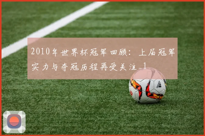 2010年世界杯冠军回顾:上届冠军实力与夺冠历程再受关注_1
