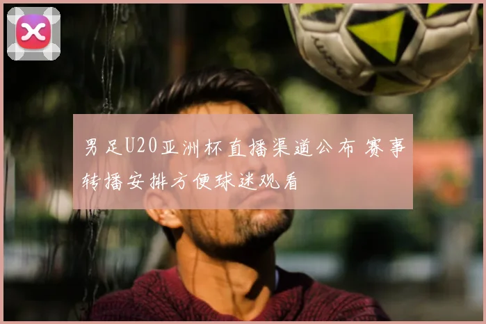 男足U20亚洲杯直播渠道公布 赛事转播安排方便球迷观看