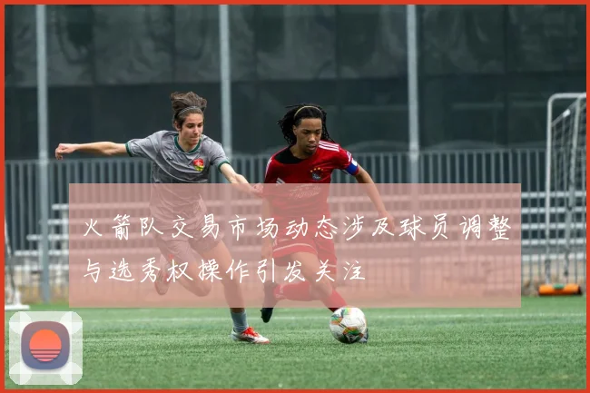 火箭队交易市场动态涉及球员调整与选秀权操作引发关注