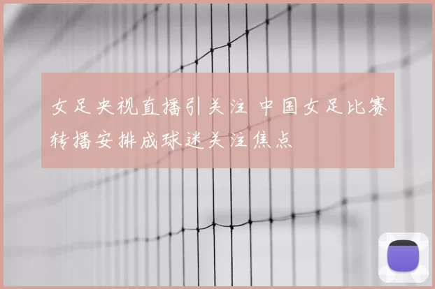 女足央视直播引关注 中国女足比赛转播安排成球迷关注焦点