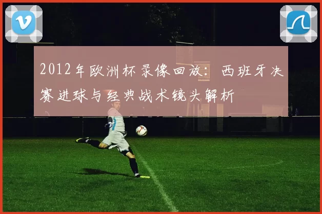 2012年欧洲杯录像回放：西班牙决赛进球与经典战术镜头解析