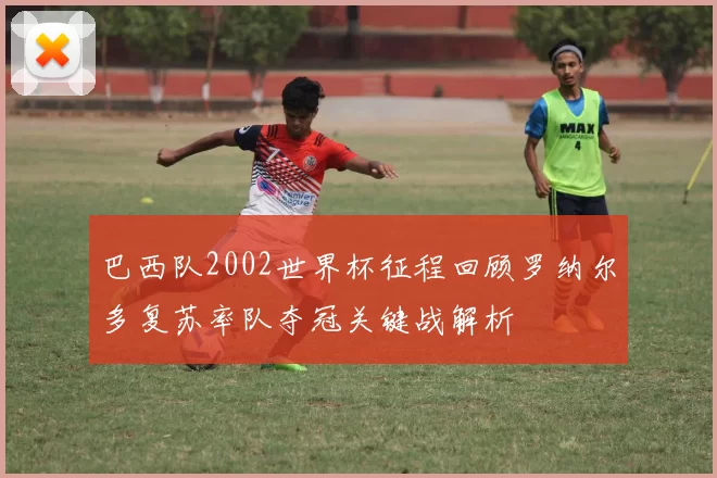 巴西队2002世界杯征程回顾罗纳尔多复苏率队夺冠关键战解析