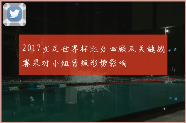 2017女足世界杯比分回顾及关键战赛果对小组晋级形势影响
