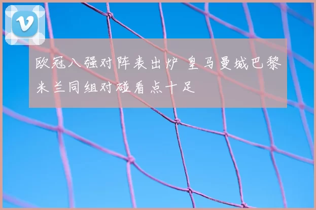 欧冠八强对阵表出炉 皇马曼城巴黎米兰同组对碰看点十足