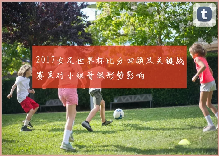 2017女足世界杯比分回顾及关键战赛果对小组晋级形势影响
