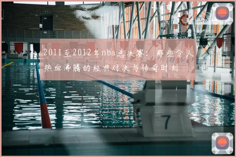 2011至2012年nba总决赛：那些令人热血沸腾的经典对决与传奇时刻