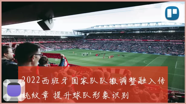 2022西班牙国家队队徽调整融入传统纹章 提升球队形象识别
