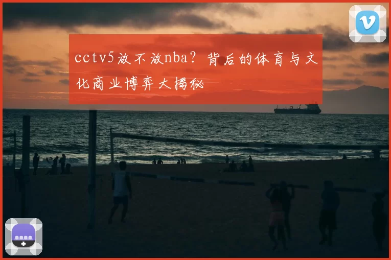 cctv5放不放nba？背后的体育与文化商业博弈大揭秘