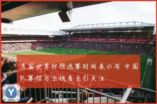 男篮世界杯预选赛时间表公布 中国队赛程与出线看点引关注