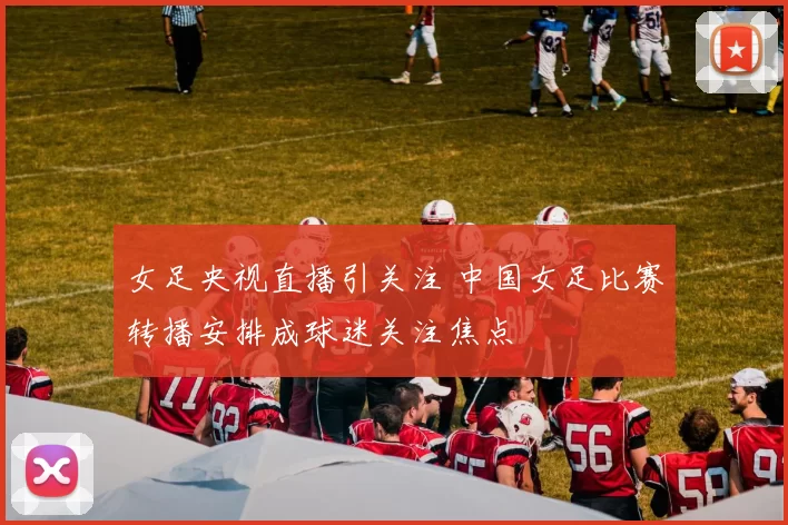 女足央视直播引关注 中国女足比赛转播安排成球迷关注焦点