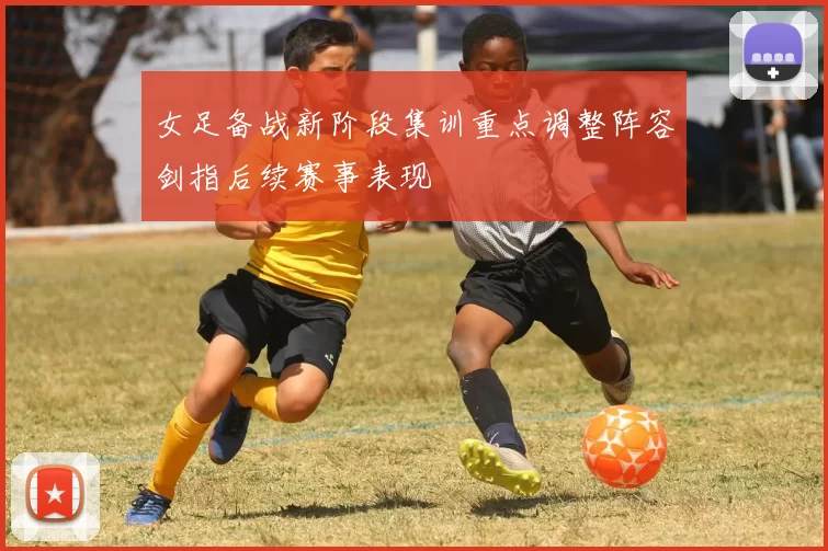 女足备战新阶段集训重点调整阵容剑指后续赛事表现