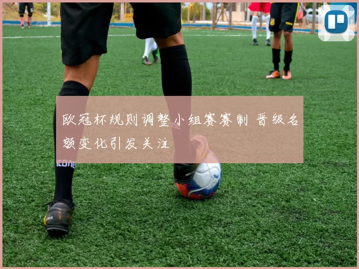 欧冠杯规则调整小组赛赛制 晋级名额变化引发关注