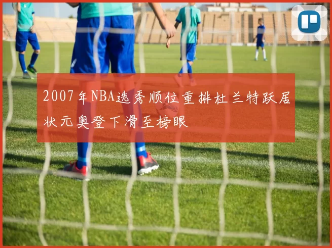 2007年NBA选秀顺位重排杜兰特跃居状元奥登下滑至榜眼