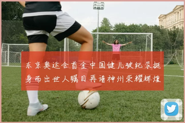 东京奥运会首金中国健儿破纪录挺身而出世人瞩目再谱神州荣耀辉煌