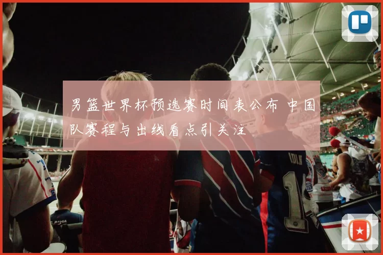 男篮世界杯预选赛时间表公布 中国队赛程与出线看点引关注