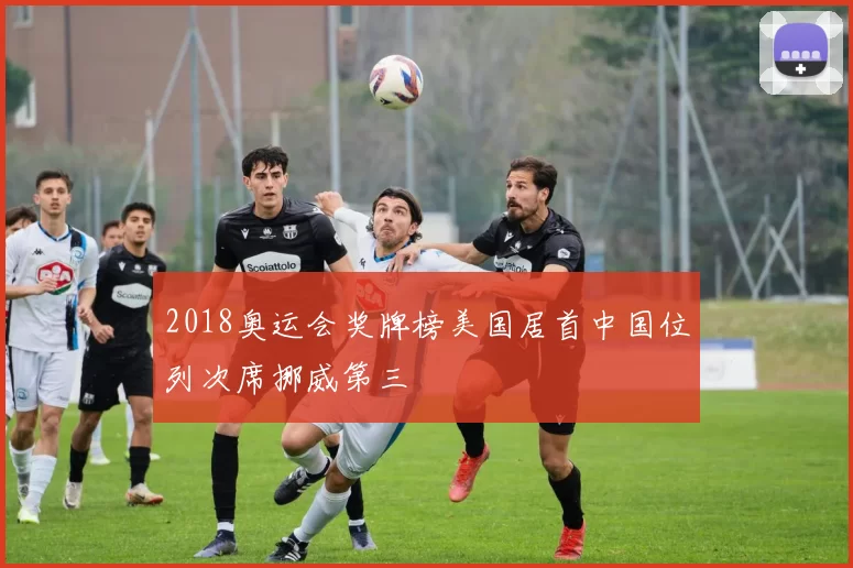 2018奥运会奖牌榜美国居首中国位列次席挪威第三