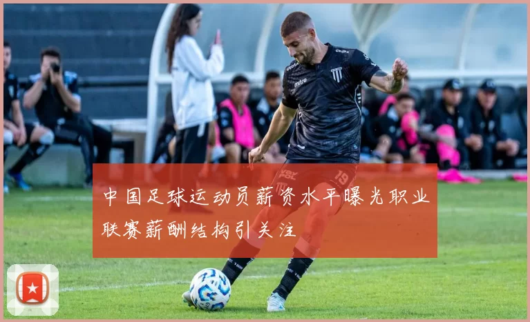 中国足球运动员薪资水平曝光职业联赛薪酬结构引关注