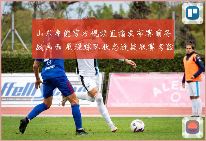 山东鲁能官方视频直播发布赛前备战画面 展现球队状态迎接联赛考验