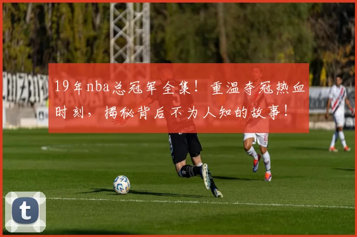 19年nba总冠军全集!重温夺冠热血时刻,揭秘背后不为人知的故事!