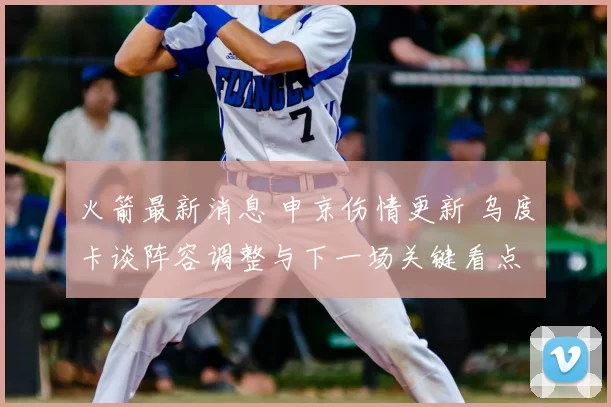 火箭最新消息 申京伤情更新 乌度卡谈阵容调整与下一场关键看点