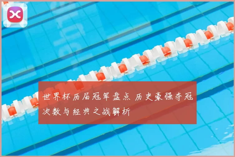 世界杯历届冠军盘点 历史豪强夺冠次数与经典之战解析