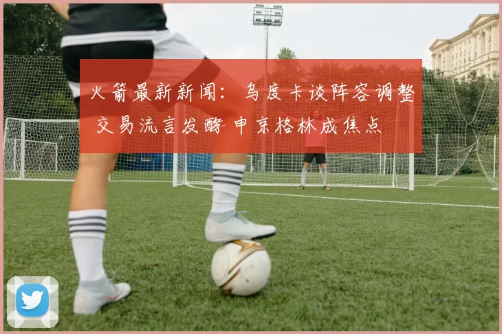 火箭最新新闻:乌度卡谈阵容调整 交易流言发酵 申京格林成焦点