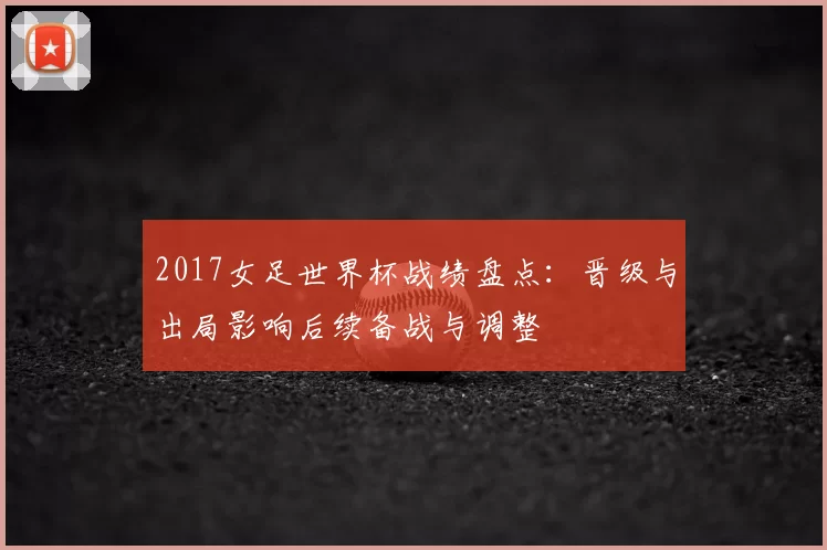 2017女足世界杯战绩盘点：晋级与出局影响后续备战与调整