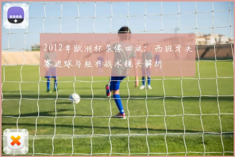 2012年欧洲杯录像回放：西班牙决赛进球与经典战术镜头解析
