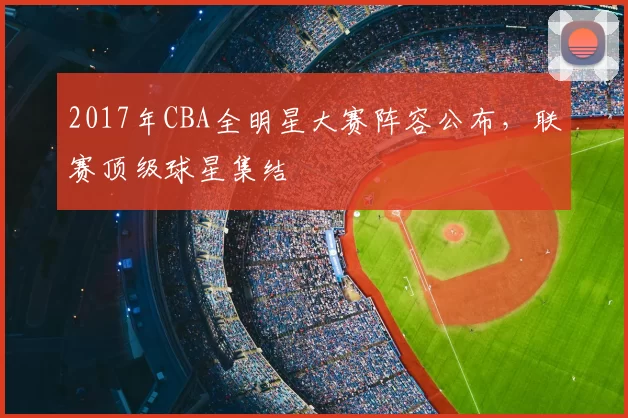 2017年CBA全明星大赛阵容公布，联赛顶级球星集结