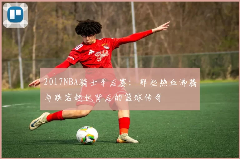2017NBA骑士季后赛：那些热血沸腾与跌宕起伏背后的篮球传奇
