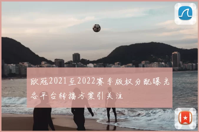欧冠2021至2022赛季版权分配曝光各平台转播方案引关注