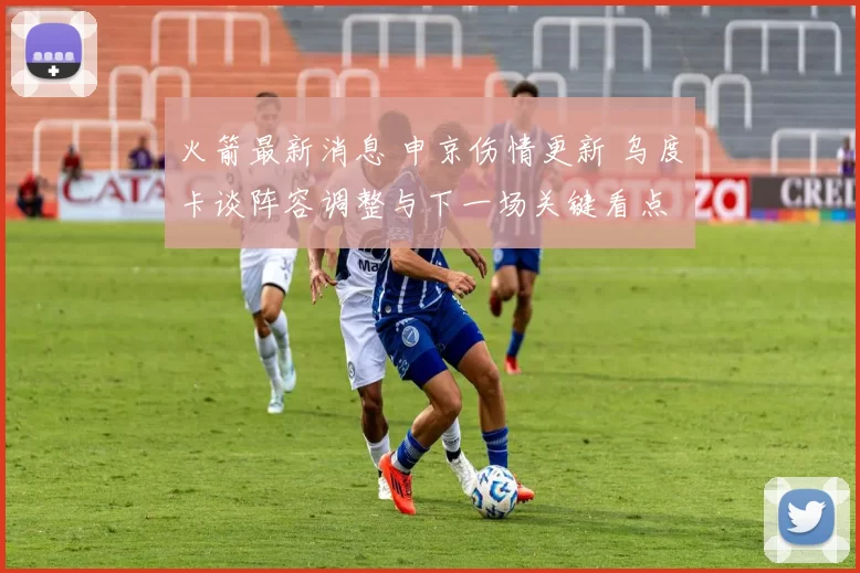 火箭最新消息 申京伤情更新 乌度卡谈阵容调整与下一场关键看点