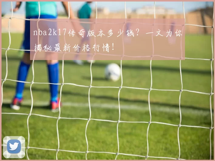 nba2k17传奇版本多少钱？一文为你揭秘最新价格行情！