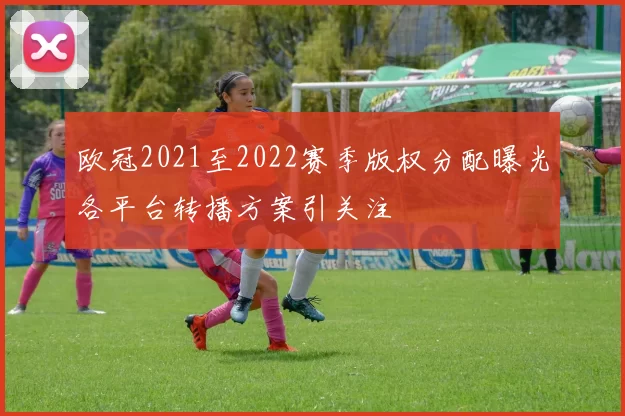 欧冠2021至2022赛季版权分配曝光各平台转播方案引关注