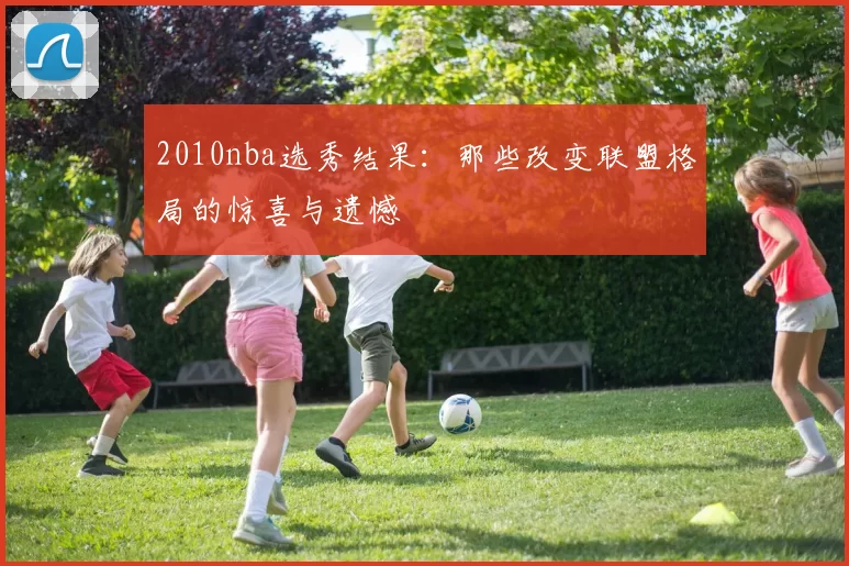 2010nba选秀结果：那些改变联盟格局的惊喜与遗憾