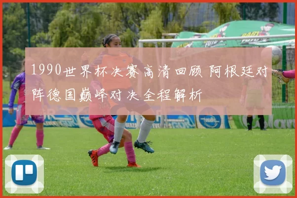 1990世界杯决赛高清回顾 阿根廷对阵德国巅峰对决全程解析