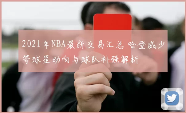 2021年NBA最新交易汇总 哈登威少等球星动向与球队补强解析