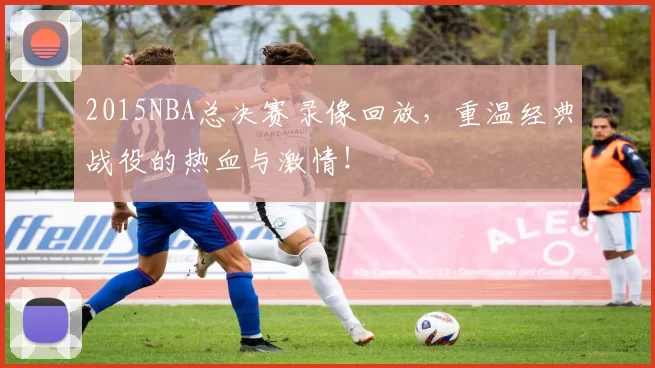 2015NBA总决赛录像回放，重温经典战役的热血与激情！