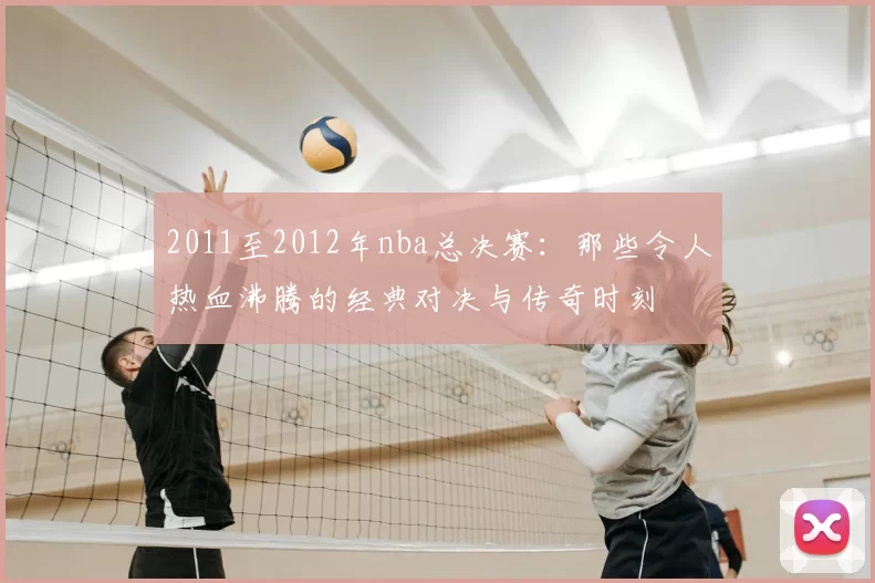 2011至2012年nba总决赛：那些令人热血沸腾的经典对决与传奇时刻